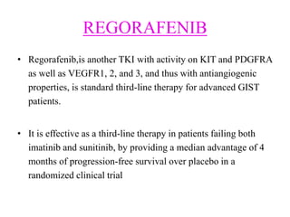REGORAFENIB
• Regorafenib,is another TKI with activity on KIT and PDGFRA
as well as VEGFR1, 2, and 3, and thus with antiangiogenic
properties, is standard third-line therapy for advanced GIST
patients.
• It is effective as a third-line therapy in patients failing both
imatinib and sunitinib, by providing a median advantage of 4
months of progression-free survival over placebo in a
randomized clinical trial
 