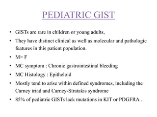 PEDIATRIC GIST
• GISTs are rare in children or young adults,
• They have distinct clinical as well as molecular and pathologic
features in this patient population.
• M> F
• MC symptom : Chronic gastrointestinal bleeding
• MC Histology : Epitheloid
• Mostly tend to arise within defined syndromes, including the
Carney triad and Carney-Stratakis syndrome
• 85% of pediatric GISTs lack mutations in KIT or PDGFRA .
 