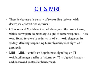 CT & MRI
• There is decrease in density of responding lesions, with
decreased contrast enhancement
• CT scans and MRI detect actual changes in the tumor tissue,
which correspond to pathologic signs of tumor response. These
were found to take shape in terms of a myxoid degeneration
widely affecting responding tumor lesions, with signs of
apoptosis
• MRI – MRI, it entails an hypointense signaling on T1-
weighted images and hyperintense on T2-weighted images,
and decreased contrast enhancement.
 