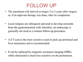 FOLLOW UP
• The maximum risk interval averages 2 to 3 years after surgery
or, if an adjuvant therapy was done, after its completion.
• Local relapses are infrequent and tend to develop outwards
from the gastrointestinal wall: therefore, an endoscopy is
generally not used as a routine follow-up procedure.
• A CT scan is the most sensitive exam to pick up peritoneal and
liver metastases and is recommended.
• It can be replaced by magnetic resonance imaging (MRI),
while ultrasound is much less sensitive on the peritoneum.
 