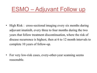 ESMO – Adjuvant Follow up
• High Risk : cross-sectional imaging every six months during
adjuvant imatinib, every three to four months during the two
years that follow treatment discontinuation, where the risk of
disease recurrence is highest, then at 6 to 12 month intervals to
complete 10 years of follow-up.
• For very low-risk cases, every-other-year scanning seems
reasonable.
 