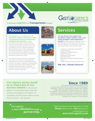 A Full Service          Logistics and Transportation Company


       About Us                                                           Services
       Gist Logistics, Inc. is a full service 3PL                         For over 20 years Gist Logistics has
       (Third Party Logistics) Company providing                          provided its valued customers with a wide
       Transportation, Brokerage, Warehousing,                            variety of logistics and transportation
       and Supply Chain Solutions. Located                                services. No matter what the challenge, with our
       just between New Orleans and Baton Rouge,                          dedicated team of professionals and wide array
       Louisiana, GLI has been in business since 1989                     of service offerings, we will provide a solution for
       providing the Gulf South region with a one-stop                    your transportation and distribution needs.
       cost effective solution to logistical challenges.
       With specialized services such as temperature                         • Temperature Controlled Transportation
       controlled transportation, expedited trucking,                        • Freight Brokerage
       contract warehousing, and logistics consulting,                       • Drayage & Intermodal Services
       Gist Logistics has the experience and expertise to                    • Expedited Services
       handle your transportation needs.                                     • Warehousing & Distribution
                                                                             • Dedicated Services
       Your logistics partner should be an integral part                     • Nationwide Coverage including Canada &
       of your business network. Our philosophy has                            Mexico
       always been a service driven approach focused on                      • Flatbed, Oversized, & Special Needs Freight
       solutions. Our business operates on the foundation
       of honesty and integrity while building mutually                   ONE CALL... Multiple Solutions!!!
       beneficial relationships with our customers,
       employees, carriers, and shareholders. It’s about
       Solutions Through Partnership!




  Your logistics partner should
  be an integral part of your
                                                                                              Since 1989
                                                                               Gist Logistics has provided shippers with a
                                                               common sense approach to distribution and transportation
  business network. To discuss your                           challenges. Today, our organization continues that tradition
  logistics & transportation needs, contact the                    by offering nationwide truckload, volume LTL, logistics
                                                            management, and consulting services. As companies continue
  common sense people at Gist Logistics, Inc.                 to downsize and outsource speciality functions, the industry
                                                             requires the professional dedication of a full service logistics
  Guaranteed, we will roll up our sleeves and get
                                                                                 company. Gist Logistics is that company!
  down to business – your business!




         “Gist Logistics                                           3980 Florida Street; Suite B, Mandeville, LA 70448

              is about        solutions through                      Phone:       800.256.4478 •Fax: 985.624.8315

                                 partnership.”                                                        info@gistlogistics.com
                                                                                  www.GistLogistics.com

gist-onepagebrochure.indd 1                                                                                               7/26/10 3:30 PM
 