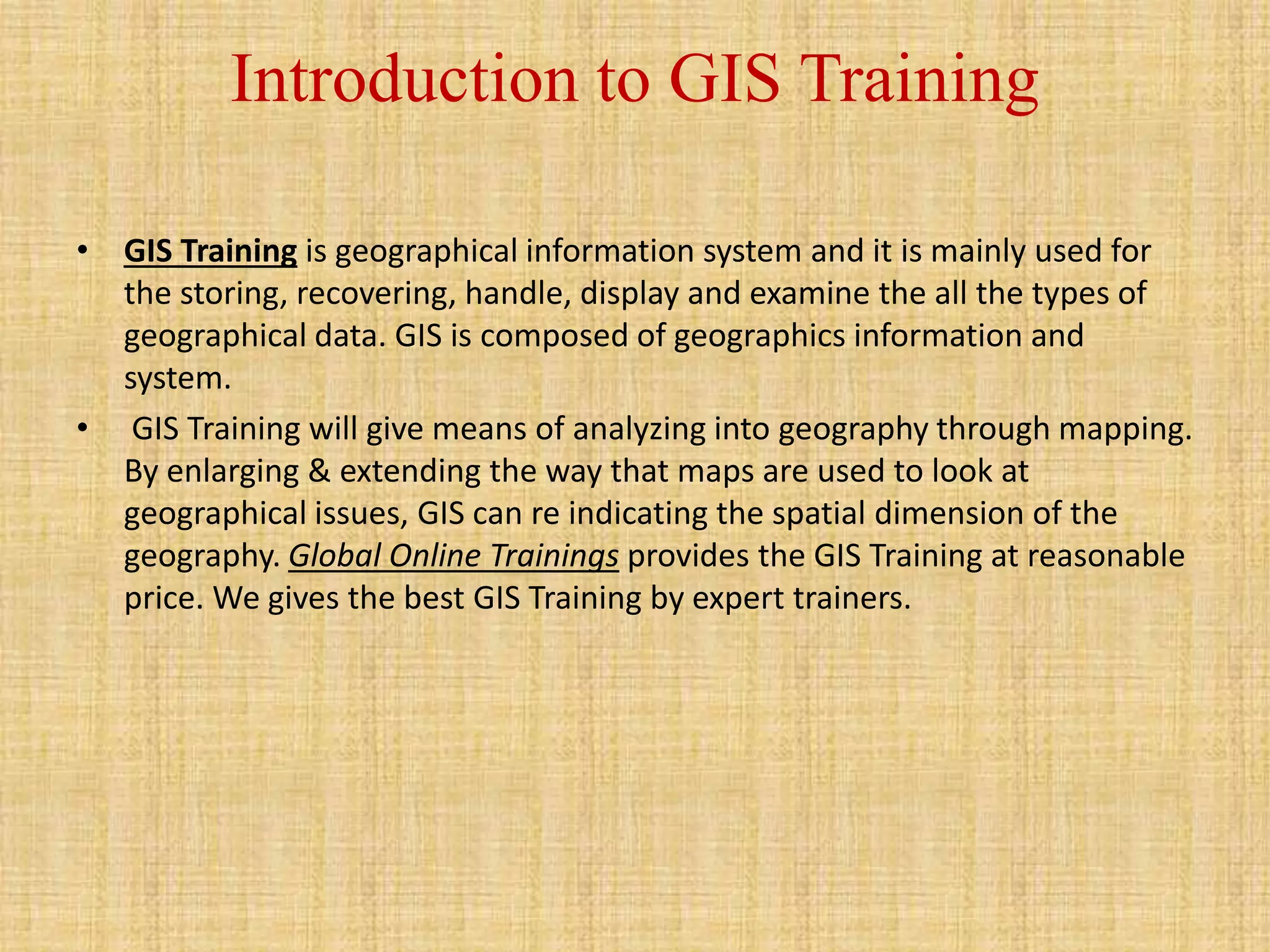 Introduction to GIS Training
• GIS Training is geographical information system and it is mainly used for
the storing, recovering, handle, display and examine the all the types of
geographical data. GIS is composed of geographics information and
system.
• GIS Training will give means of analyzing into geography through mapping.
By enlarging & extending the way that maps are used to look at
geographical issues, GIS can re indicating the spatial dimension of the
geography. Global Online Trainings provides the GIS Training at reasonable
price. We gives the best GIS Training by expert trainers.
 