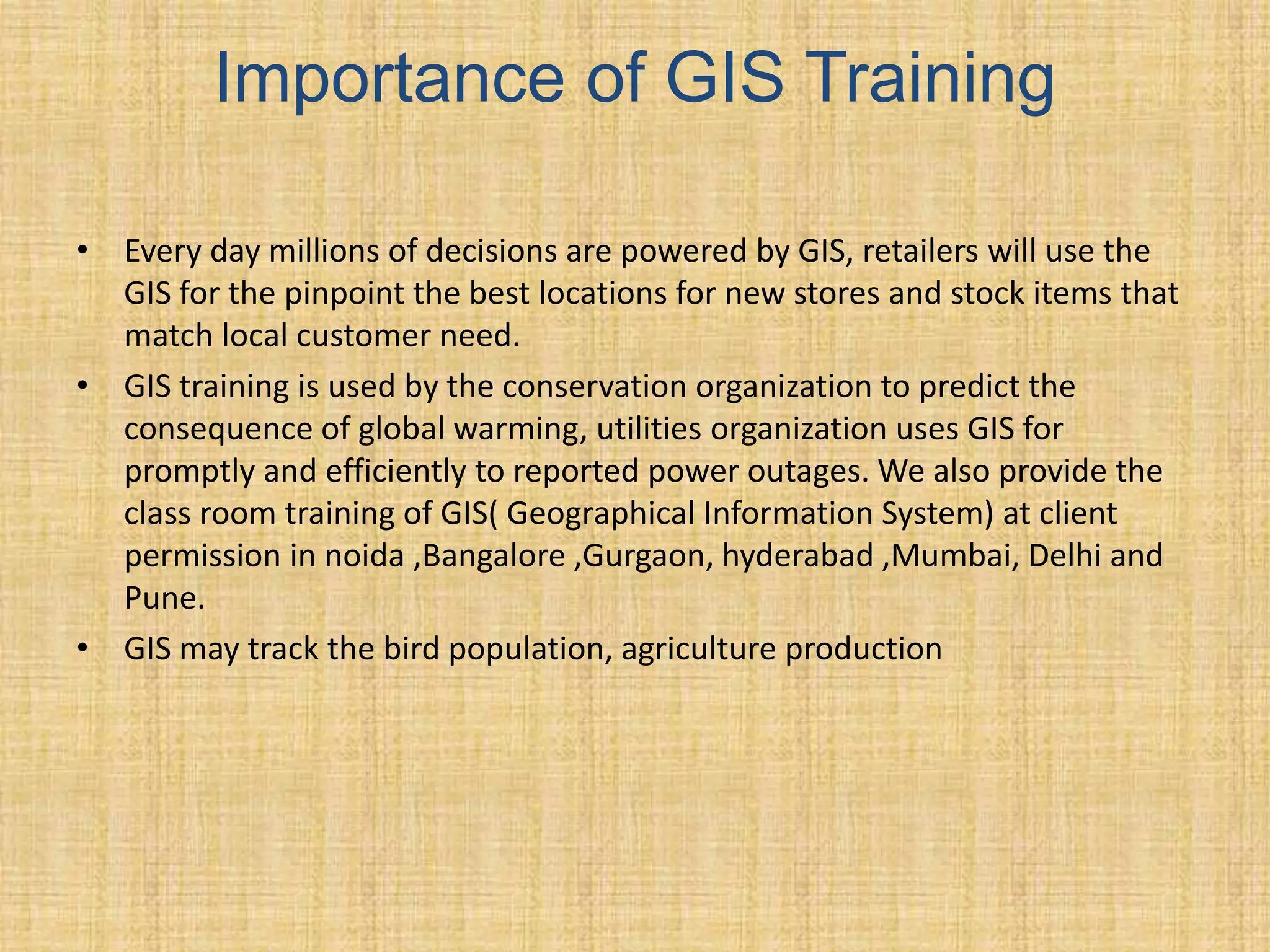 Importance of GIS Training
• Every day millions of decisions are powered by GIS, retailers will use the
GIS for the pinpoint the best locations for new stores and stock items that
match local customer need.
• GIS training is used by the conservation organization to predict the
consequence of global warming, utilities organization uses GIS for
promptly and efficiently to reported power outages. We also provide the
class room training of GIS( Geographical Information System) at client
permission in noida ,Bangalore ,Gurgaon, hyderabad ,Mumbai, Delhi and
Pune.
• GIS may track the bird population, agriculture production
 