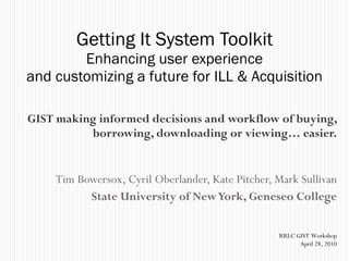 GIST making informed decisions and workflow of buying, borrowing, downloading or viewing… easier. Tim Bowersox, Cyril Oberlander, Kate Pitcher, Mark Sullivan State University of New York, Geneseo College Getting It System Toolkit Enhancing user experience and customizing a future for ILL & Acquisition RRLC GIST Workshop April 28, 2010 