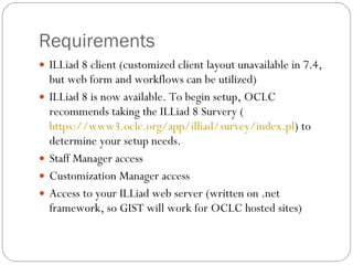 Requirements ILLiad 8 client (customized client layout unavailable in 7.4, but web form and workflows can be utilized) ILLiad 8 is now available. To begin setup, OCLC recommends taking the ILLiad 8 Survery ( https://www3.oclc.org/app/illiad/survey/index.pl ) to determine your setup needs. Staff Manager access Customization Manager access Access to your ILLiad web server (written on .net framework, so GIST will work for OCLC hosted sites) 