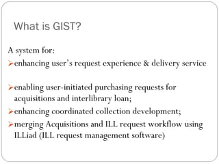 What is GIST? A system for: enhancing user’s request experience & delivery service  enabling user-initiated purchasing requests for acquisitions and interlibrary loan; enhancing coordinated collection development; merging Acquisitions and ILL request workflow using ILLiad (ILL request management software) 