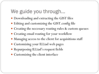 We guide you through… Downloading and extracting the GIST files Editing and customizing the GIST.config file Creating the necessary routing rules & custom queues Creating email routing for your workflow Managing access to the client for acquisitions staff Customizing your ILLiad web pages Repurposing ILLiad’s request fields Customizing the client interface 