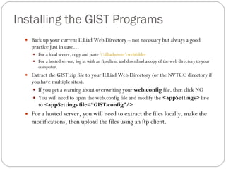 Installing the GIST Programs Back up your current ILLiad Web Directory – not necessary but always a good practice just in case… For a local server, copy and paste  \\illiadserver\webfolder   For a hosted server, log in with an ftp client and download a copy of the web directory to your computer. Extract the GIST.zip file to your ILLiad Web Directory (or the NVTGC directory if you have multiple sites). If you get a warning about overwriting your  web.config  file, then click NO You will need to open the web.config file and modify the  <appSettings>  line to  <appSettings file=“ GIST.config ” /> For a hosted server, you will need to extract the files locally, make the modifications, then upload the files using an ftp client. 