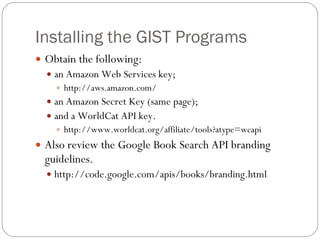 Installing the GIST Programs Obtain the following: an Amazon Web Services key;  http://aws.amazon.com/ an Amazon Secret Key (same page); and a WorldCat API key.  http://www.worldcat.org/affiliate/tools?atype=wcapi Also review the Google Book Search API branding guidelines. http://code.google.com/apis/books/branding.html 