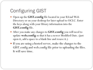 Configuring GIST Open up the  GIST.config  file located in your ILLiad Web Directory or on your desktop for later upload to OCLC. Enter the keys along with your library information into the  GIST.config  file. After you make any changes to  GIST.config  you will need to update  web.config  so that it has a newer Modified Date. (just open it, add a space to a blank line and resave it.) If you are using a hosted server, make the changes to the GIST.config and web.config file prior to uploading the files.  It will save time. 