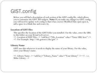GIST.config Below you will find a description of each section of the GIST.config file, which allows you to customize the GIST API widgets.  Note:  If you make any changes to GIST.config, you will need to update web.config so that it has a newer Modified Date (just open it, add a space to a blank line and resave it).  Location of GIST files This specifies the location of the GIST folder you installed. For the value, enter the URL to this folder on your ILLiad web server.  <!--Location of GIST Files--> <add key="File_Location" value="Enter URL here" /> <!--For Example: http://ids.geneseo.edu/gist-->  Library Name GIST uses this whenever it needs to display the name of your library. For the value, enter your library's name.  <!--Library Name--> <add key="Library_Name" value="Your Library" /> <!-- i.e. Milne Library -->  