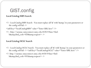 GIST.config Local Catalog ISBN Search <!-- Local Catalog ISBN Search - You must replace all '&' with '&amp;' in your parameters or the config will fail-->  <add key="localCatalogISBN" value="Enter URL here" />  <!-- http://saranac.sunyconnect.suny.edu:4420/F?func=find-b&amp;find_code=020&amp;request=-->  Local Catalog OCLC Search <!-- Local Catalog OCLC Search - You must replace all '&' with '&amp;' in your parameters or the config will fail--> <add key="localCatalogOCLC" value="Enter URL here" />  <!--http://saranac.sunyconnect.suny.edu:4420/F?func=find-b&amp;find_code=035&amp;request=-->  