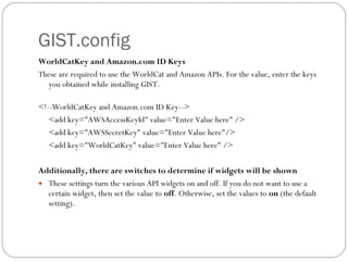 GIST.config WorldCatKey and Amazon.com ID Keys These are required to use the WorldCat and Amazon APIs. For the value, enter the keys you obtained while installing GIST.  <!--WorldCatKey and Amazon.com ID Key-->  <add key="AWSAccessKeyId" value="Enter Value here" />  <add key="AWSSecretKey" value="Enter Value here"/>  <add key="WorldCatKey" value="Enter Value here" />  Additionally, there are switches to determine if widgets will be shown These settings turn the various API widgets on and off. If you do not want to use a certain widget, then set the value to  off . Otherwise, set the values to  on  (the default setting).  