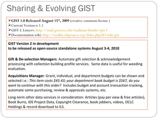 Sharing & Evolving GIST  GIST Version 2 in development  to be released as open-source standalone systems August 3-4, 2010 Gift & De-selection Managers : Automate gift selection & acknowledgement processing with collection building profile services.  Same data is useful for weeding evaluation.  Acquisitions Manager : Grant, individual, and department budgets can be shown and selected i.e.:  This item costs $45.43; your department book budget is $567, do you want to continue with this order?  Includes budget and account transaction tracking,  automate some purchasing, review & approvals systems, etc. Long-term other data services in consideration: Articles (pay per view & free articles), Book Burro, IDS Project Data, Copyright Clearance, book jobbers, videos, OCLC Holdings & record download to ILS. GIST 1.0 Released August 15 th , 2009  (creative commons license ) Current Version is 1.1 GIST-L Listserv:  http://mail.geneseo.edu/mailman/listinfo/gist-l Documentation wiki:  http://toolkit.idsproject.org/doku.php?id=wiki:gist 