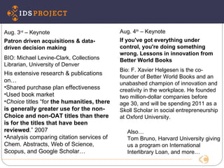 IDS Conference Aug. 4 th  – Keynote If you've got everything under control, you're doing something wrong. Lessons in innovation from Better World Books Bio: F. Xavier Helgesen is the co-founder of Better World Books and an unabashed champion of innovation and creativity in the workplace. He founded two million-dollar companies before age 30, and will be spending 2011 as a Skoll Scholar in social entrepreneurship at Oxford University. Aug. 3 rd  – Keynote  Patron driven acquisitions & data-driven decision making BIO: Michael Levine-Clark, Collections Librarian, University of Denver  His extensive research & publications on… Shared purchase plan effectiveness Used book market Choice  titles “for  the humanities, there is generally greater use for the non-Choice and non-OAT titles than there is for the titles that have been reviewed .” 2007 Analysis comparing citation services of Chem. Abstracts, Web of Science, Scopus, and Google Scholar… Also… Tom Bruno, Harvard University giving us a program on International Interlibrary Loan, and more… 