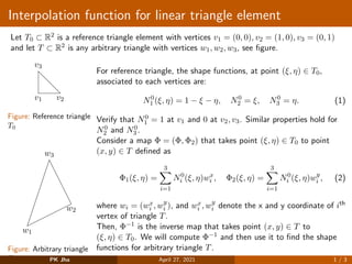 Interpolation function for linear triangle element
Let T0 ⊂ R2 is a reference triangle element with vertices v1 = (0, 0), v2 = (1, 0), v3 = (0, 1)
and let T ⊂ R2 is any arbitrary triangle with vertices w1, w2, w3, see figure.
v1 v2
v3
Figure: Reference triangle
T0
w1
w2
w3
Figure: Arbitrary triangle
T
For reference triangle, the shape functions, at point (ξ, η) ∈ T0,
associated to each vertices are:
N0
1 (ξ, η) = 1 − ξ − η, N0
2 = ξ, N0
3 = η. (1)
Verify that N0
1 = 1 at v1 and 0 at v2, v3. Similar properties hold for
N0
2 and N0
3 .
Consider a map Φ = (Φ, Φ2) that takes point (ξ, η) ∈ T0 to point
(x, y) ∈ T defined as
Φ1(ξ, η) =
3
X
i=1
N0
i (ξ, η)wx
i , Φ2(ξ, η) =
3
X
i=1
N0
i (ξ, η)wy
i , (2)
where wi = (wx
i , wy
i ), and wx
i , wy
i denote the x and y coordinate of ith
vertex of triangle T.
Then, Φ−1 is the inverse map that takes point (x, y) ∈ T to
(ξ, η) ∈ T0. We will compute Φ−1 and then use it to find the shape
functions for arbitrary triangle T.
PK Jha April 27, 2021 1 / 3
 