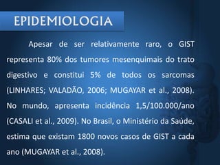 Apesar de ser relativamente raro, o GIST
representa 80% dos tumores mesenquimais do trato
digestivo e constitui 5% de todos os sarcomas
(LINHARES; VALADÃO, 2006; MUGAYAR et al., 2008).
No mundo, apresenta incidência 1,5/100.000/ano
(CASALI et al., 2009). No Brasil, o Ministério da Saúde,
estima que existam 1800 novos casos de GIST a cada
ano (MUGAYAR et al., 2008).
 