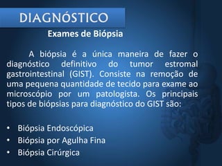 A biópsia é a única maneira de fazer o
diagnóstico definitivo do tumor estromal
gastrointestinal (GIST). Consiste na remoção de
uma pequena quantidade de tecido para exame ao
microscópio por um patologista. Os principais
tipos de biópsias para diagnóstico do GIST são:
• Biópsia Endoscópica
• Biópsia por Agulha Fina
• Biópsia Cirúrgica
Exames de Biópsia
 