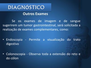 Se os exames de imagem e de sangue
sugerirem um tumor gastrointestinal, será solicitada a
realização de exames complementares, como:
• Endoscopia - Permite a visualização do trato
digestivo
• Colonoscopia - Observa toda a extensão do reto e
do cólon
Outros Exames
 