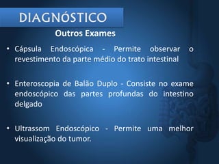 • Cápsula Endoscópica - Permite observar o
revestimento da parte médio do trato intestinal
• Enteroscopia de Balão Duplo - Consiste no exame
endoscópico das partes profundas do intestino
delgado
• Ultrassom Endoscópico - Permite uma melhor
visualização do tumor.
Outros Exames
 
