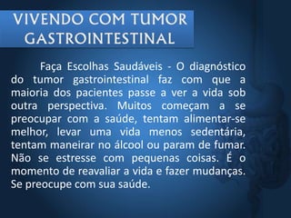 Faça Escolhas Saudáveis - O diagnóstico
do tumor gastrointestinal faz com que a
maioria dos pacientes passe a ver a vida sob
outra perspectiva. Muitos começam a se
preocupar com a saúde, tentam alimentar-se
melhor, levar uma vida menos sedentária,
tentam maneirar no álcool ou param de fumar.
Não se estresse com pequenas coisas. É o
momento de reavaliar a vida e fazer mudanças.
Se preocupe com sua saúde.
 