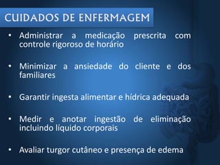• Administrar a medicação prescrita com
controle rigoroso de horário
• Minimizar a ansiedade do cliente e dos
familiares
• Garantir ingesta alimentar e hídrica adequada
• Medir e anotar ingestão de eliminação
incluindo líquido corporais
• Avaliar turgor cutâneo e presença de edema
 