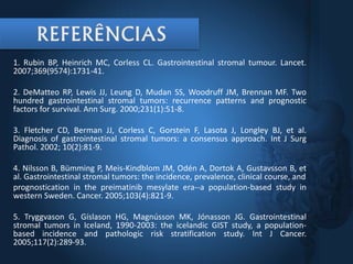 1. Rubin BP, Heinrich MC, Corless CL. Gastrointestinal stromal tumour. Lancet.
2007;369(9574):1731-41.
2. DeMatteo RP, Lewis JJ, Leung D, Mudan SS, Woodruff JM, Brennan MF. Two
hundred gastrointestinal stromal tumors: recurrence patterns and prognostic
factors for survival. Ann Surg. 2000;231(1):51-8.
3. Fletcher CD, Berman JJ, Corless C, Gorstein F, Lasota J, Longley BJ, et al.
Diagnosis of gastrointestinal stromal tumors: a consensus approach. Int J Surg
Pathol. 2002; 10(2):81-9.
4. Nilsson B, Bümming P, Meis-Kindblom JM, Odén A, Dortok A, Gustavsson B, et
al. Gastrointestinal stromal tumors: the incidence, prevalence, clinical course, and
prognostication in the preimatinib mesylate era--a population-based study in
western Sweden. Cancer. 2005;103(4):821-9.
5. Tryggvason G, Gíslason HG, Magnússon MK, Jónasson JG. Gastrointestinal
stromal tumors in Iceland, 1990-2003: the icelandic GIST study, a population-
based incidence and pathologic risk stratification study. Int J Cancer.
2005;117(2):289-93.
 