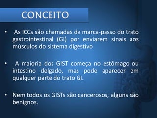 • As ICCs são chamadas de marca-passo do trato
gastrointestinal (GI) por enviarem sinais aos
músculos do sistema digestivo
• A maioria dos GIST começa no estômago ou
intestino delgado, mas pode aparecer em
qualquer parte do trato GI.
• Nem todos os GISTs são cancerosos, alguns são
benignos.
 