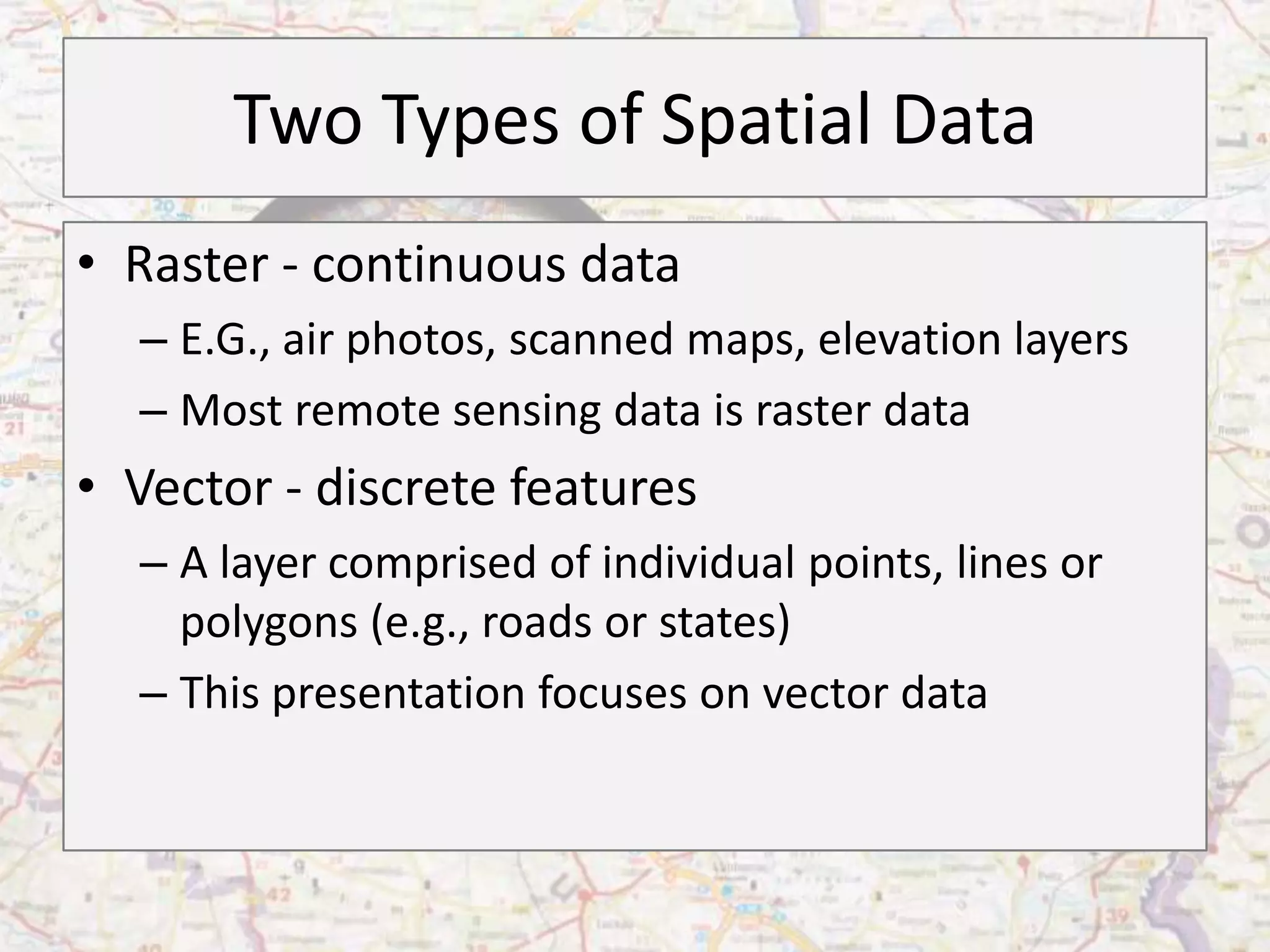 Two Types of Spatial Data
• Raster - continuous data
  – E.G., air photos, scanned maps, elevation layers
  – Most remote sensing data is raster data
• Vector - discrete features
  – A layer comprised of individual points, lines or
    polygons (e.g., roads or states)
  – This presentation focuses on vector data
 