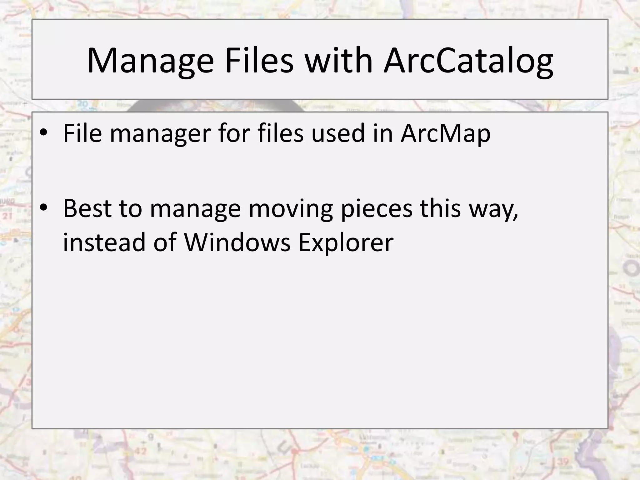 Manage Files with ArcCatalog
• File manager for files used in ArcMap

• Best to manage moving pieces this way,
  instead of Windows Explorer
 