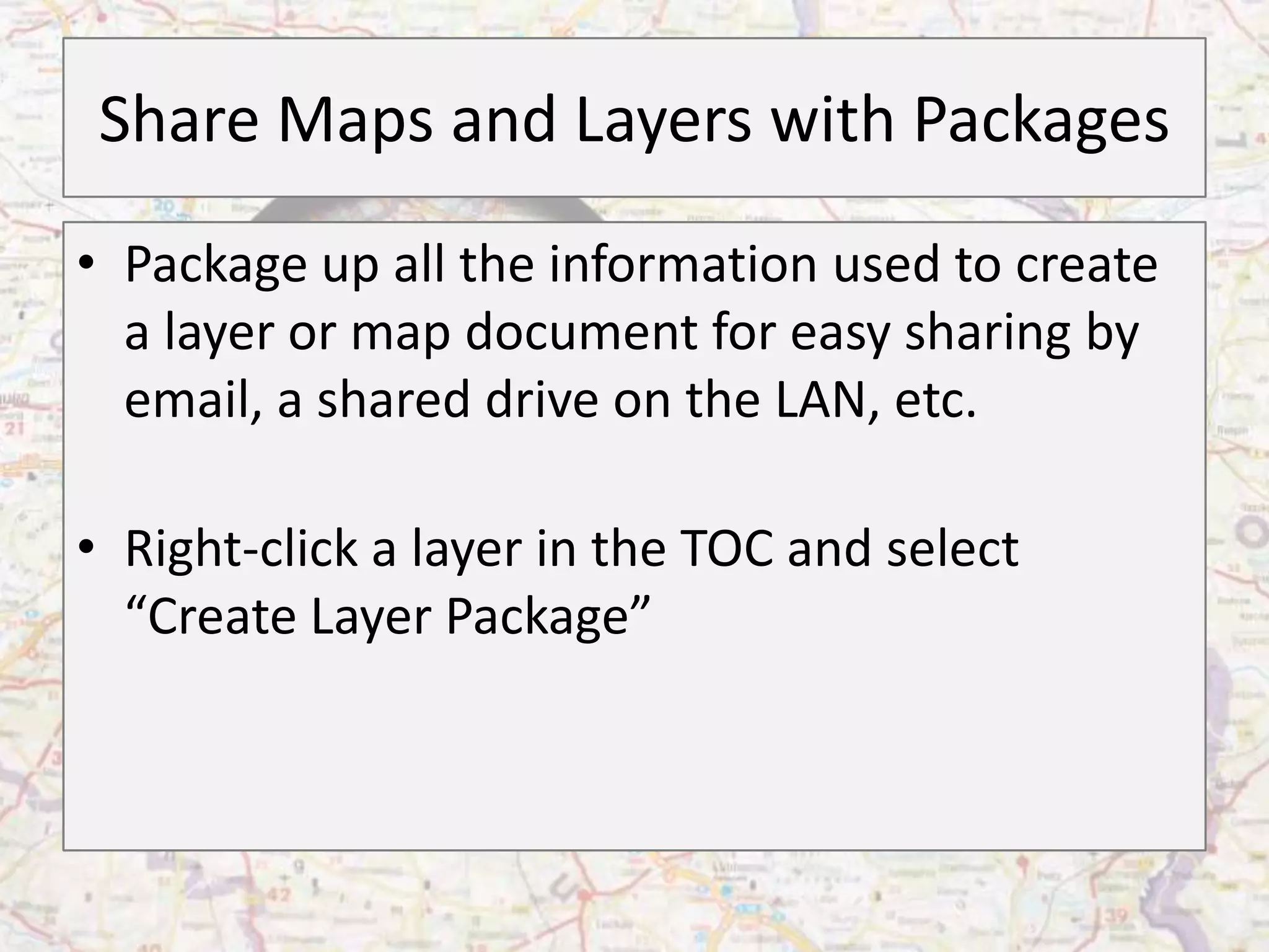 Share Maps and Layers with Packages
• Package up all the information used to create
  a layer or map document for easy sharing by
  email, a shared drive on the LAN, etc.

• Right-click a layer in the TOC and select
  “Create Layer Package”
 