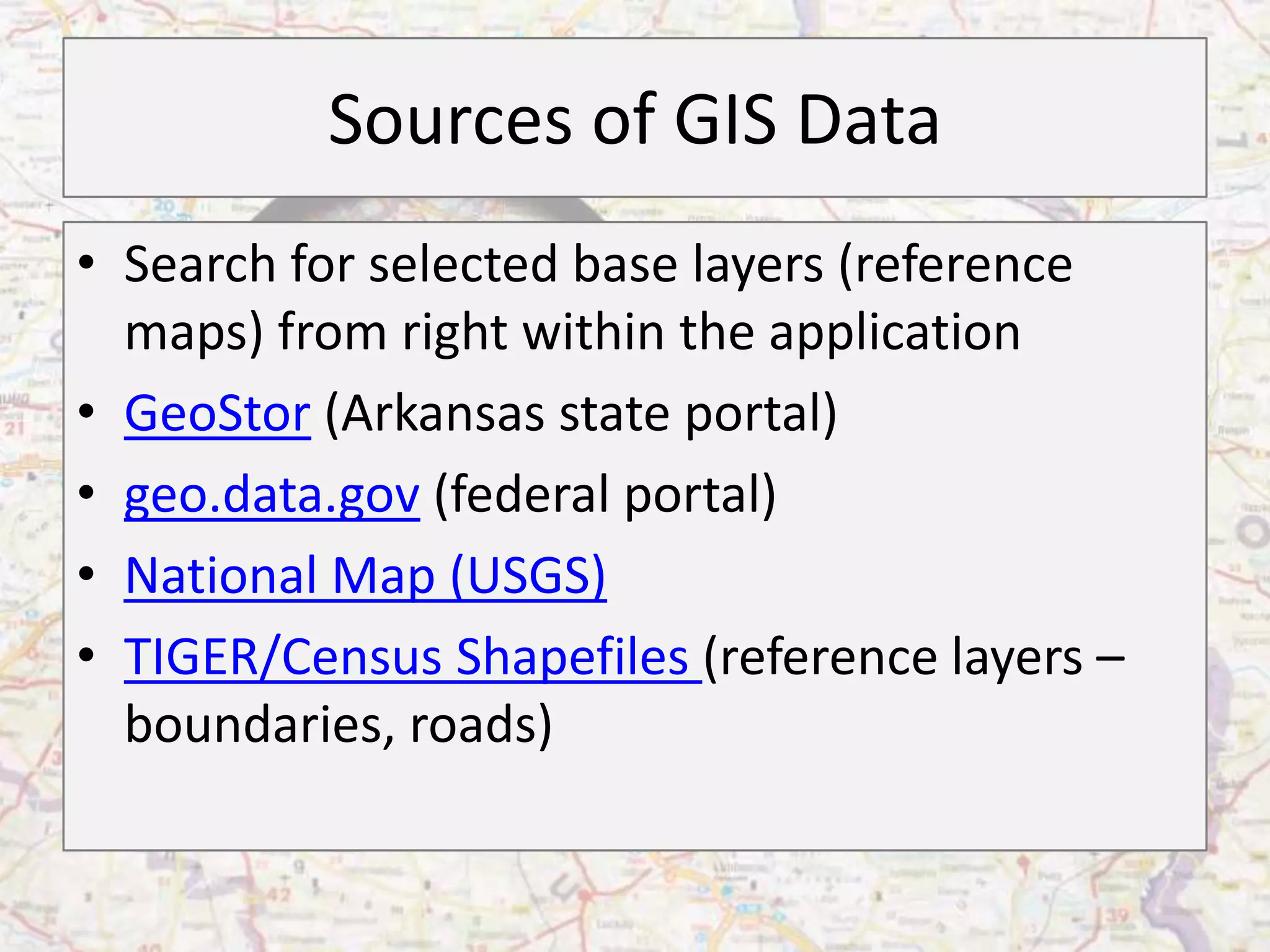 Sources of GIS Data
• Search for selected base layers (reference
  maps) from right within the application
• GeoStor (Arkansas state portal)
• geo.data.gov (federal portal)
• National Map (USGS)
• TIGER/Census Shapefiles (reference layers –
  boundaries, roads)
 