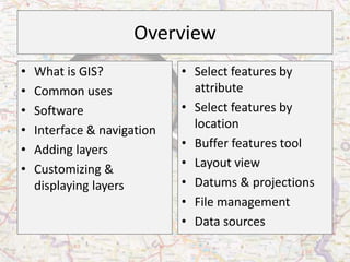 Overview
•   What is GIS?             • Select features by
•   Common uses                attribute
•   Software                 • Select features by
•   Interface & navigation     location
•   Adding layers            • Buffer features tool
•   Customizing &            • Layout view
    displaying layers        • Datums & projections
                             • File management
                             • Data sources
 