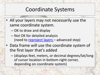 Coordinate Systems
• All your layers may not necessarily use the
  same coordinate system.
  – OK to draw and display
  – Not OK for detailed analysis
    (need to reproject layers – advanced step)
• Data frame will use the coordinate system of
  the first layer that’s added
  – (displays feet, meters, or decimal degrees/lat/long
    of cursor location in bottom-right corner,
    depending on coordinate system)
 