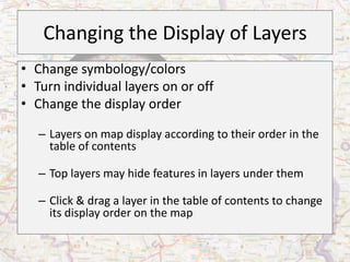 Changing the Display of Layers
• Change symbology/colors
• Turn individual layers on or off
• Change the display order

   – Layers on map display according to their order in the
     table of contents

   – Top layers may hide features in layers under them

   – Click & drag a layer in the table of contents to change
     its display order on the map
 