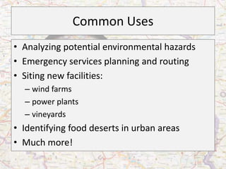Common Uses
• Analyzing potential environmental hazards
• Emergency services planning and routing
• Siting new facilities:
  – wind farms
  – power plants
  – vineyards
• Identifying food deserts in urban areas
• Much more!
 