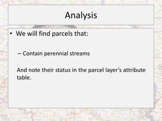 Analysis
• We will find parcels that:

  – Contain perennial streams

  And note their status in the parcel layer’s attribute
  table.
 