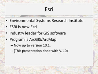 Esri
•   Environmental Systems Research Institute
•   ESRI is now Esri
•   Industry leader for GIS software
•   Program is ArcGIS/ArcMap
    – Now up to version 10.1.
    – (This presentation done with V. 10)
 
