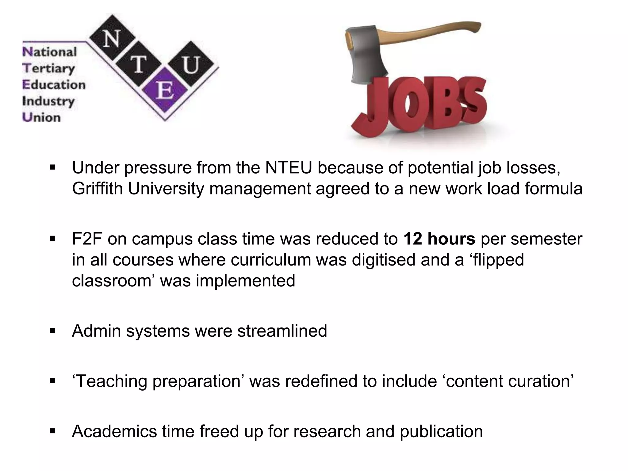  Under pressure from the NTEU because of potential job losses,
Griffith University management agreed to a new work load formula
 F2F on campus class time was reduced to 12 hours per semester
in all courses where curriculum was digitised and a „flipped
classroom‟ was implemented
 Admin systems were streamlined
 „Teaching preparation‟ was redefined to include „content curation‟
 Academics time freed up for research and publication
 