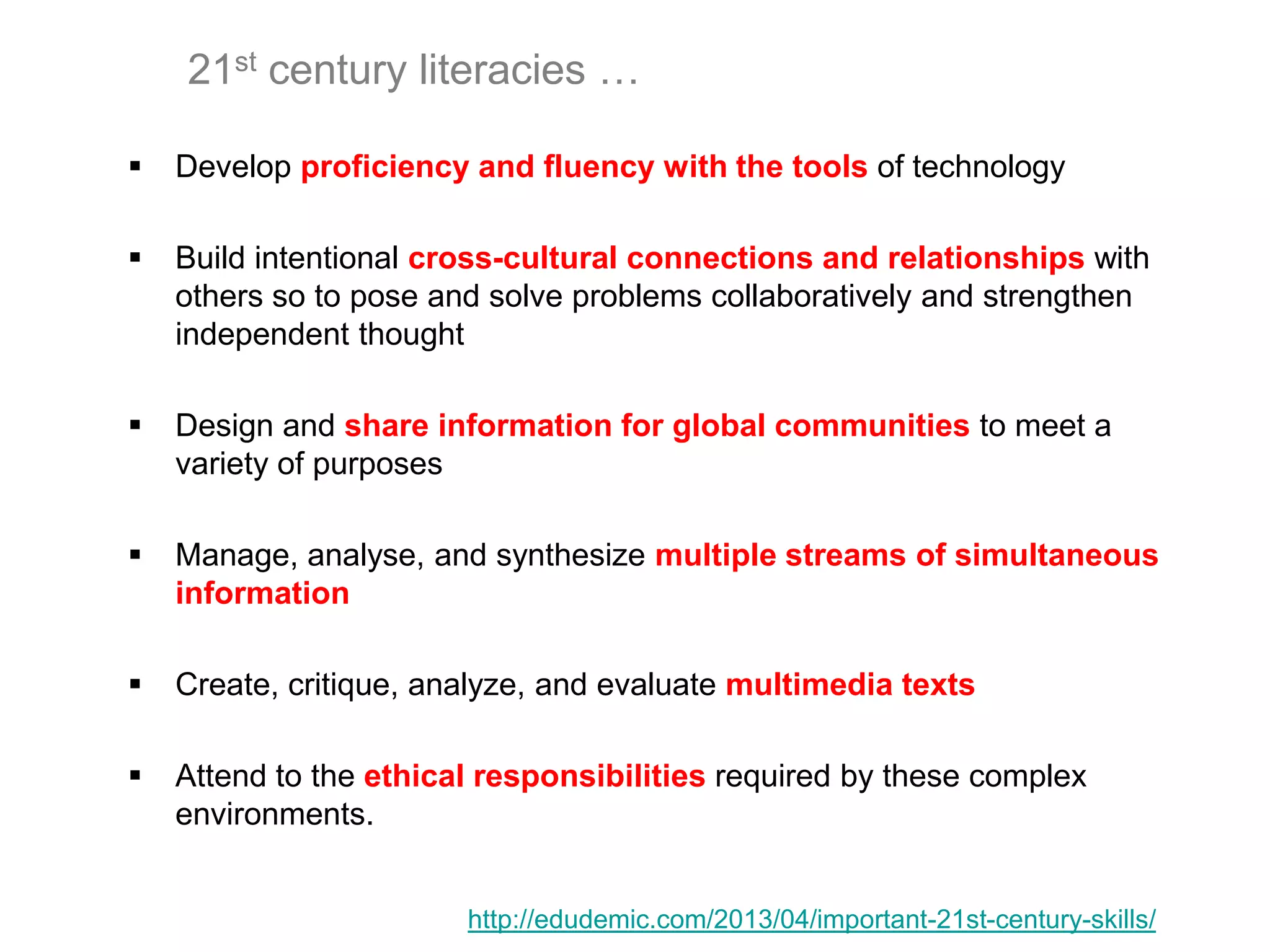 21st century literacies …
 Develop proficiency and fluency with the tools of technology
 Build intentional cross-cultural connections and relationships with
others so to pose and solve problems collaboratively and strengthen
independent thought
 Design and share information for global communities to meet a
variety of purposes
 Manage, analyse, and synthesize multiple streams of simultaneous
information
 Create, critique, analyze, and evaluate multimedia texts
 Attend to the ethical responsibilities required by these complex
environments.
http://edudemic.com/2013/04/important-21st-century-skills/
 
