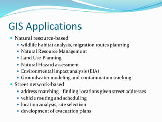 GIS Applications
 Natural resource-based
 wildlife habitat analysis, migration routes planning
 Natural Resource Management
 Land Use Planning
 Natural Hazard assessment
 Environmental impact analysis (EIA)
 Groundwater modeling and contamination tracking
 Street network-based
 address matching - finding locations given street addresses
 vehicle routing and scheduling
 location analysis, site selection
 development of evacuation plans
 