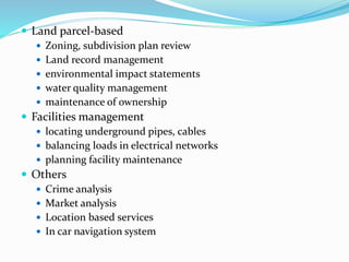  Land parcel-based
 Zoning, subdivision plan review
 Land record management
 environmental impact statements
 water quality management
 maintenance of ownership
 Facilities management
 locating underground pipes, cables
 balancing loads in electrical networks
 planning facility maintenance
 Others
 Crime analysis
 Market analysis
 Location based services
 In car navigation system
 