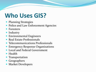 Who Uses GIS?
 Planning Strategies
 Police and Law Enforcement Agencies
 Foresters
 Industry
 Environmental Engineers
 Real Estate Professionals
 Telecommunications Professionals
 Emergency Response Organizations
 Local and Federal Government
 Health
 Transportation
 Geographers
 Market Developers
 