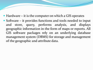 Hardware – it is the computer on which a GIS operates
 Software – it provides functions and tools needed to input
and store, query, performs analysis, and displays
geographic information in the form of maps or reports. All
GIS software packages rely on an underlying database
management system (DBMS) for storage and management
of the geographic and attribute data.
 