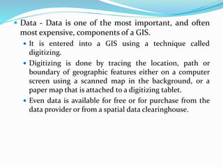  Data - Data is one of the most important, and often
most expensive, components of a GIS.
 It is entered into a GIS using a technique called
digitizing.
 Digitizing is done by tracing the location, path or
boundary of geographic features either on a computer
screen using a scanned map in the background, or a
paper map that is attached to a digitizing tablet.
 Even data is available for free or for purchase from the
data provider or from a spatial data clearinghouse.
 