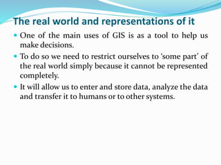 The real world and representations of it
 One of the main uses of GIS is as a tool to help us
make decisions.
 To do so we need to restrict ourselves to ‘some part’ of
the real world simply because it cannot be represented
completely.
 It will allow us to enter and store data, analyze the data
and transfer it to humans or to other systems.
 