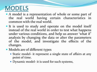 MODELS
 A model is a representation of whole or some part of
the real world having certain characteristics in
common with the real world.
 It is used to study and operate on the model itself
instead of the real world in order to test what happens
under various conditions, and help us answer ‘what if’
analysis by changing the data or alter the parameters
of the model, and investigate the effects of the
changes.
 Models are of different types
 Static model- it represent a single state of affairs at any
point of time.
 Dynamic model- it is used for such systems,
 