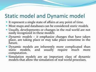 Static model and Dynamic model
 It represent a single state of affairs at any point of time.
 Most maps and databases can be considered static models.
 Usually, developments or changes in the real world are not
easily recognized in these models
 Dynamic models – it emphasize changes that have taken
place, are taking place or may take place sometime in the
future.
 Dynamic models are inherently more complicated than
static models, and usually require much more
computation.
 Simulation models are an important class of dynamic
models that allow the simulation of real world processes.
 