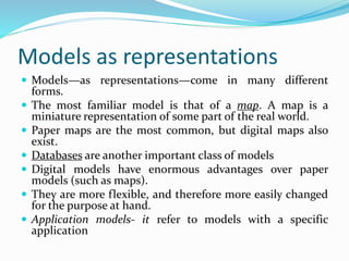 Models as representations
 Models—as representations—come in many different
forms.
 The most familiar model is that of a map. A map is a
miniature representation of some part of the real world.
 Paper maps are the most common, but digital maps also
exist.
 Databases are another important class of models
 Digital models have enormous advantages over paper
models (such as maps).
 They are more flexible, and therefore more easily changed
for the purpose at hand.
 Application models- it refer to models with a specific
application
 